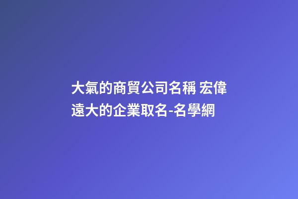 大氣的商貿公司名稱 宏偉遠大的企業取名-名學網-第1張-公司起名-玄機派